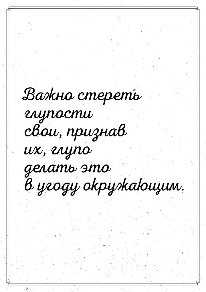 Важно стереть глупости свои, признав их, глупо делать это в угоду окружающим.