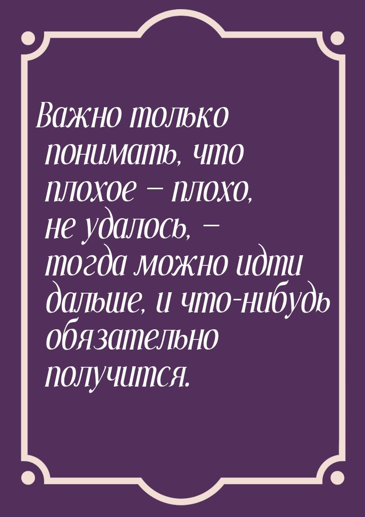 Важно только понимать, что плохое — плохо, не удалось, — тогда можно идти дальше, и что-ни