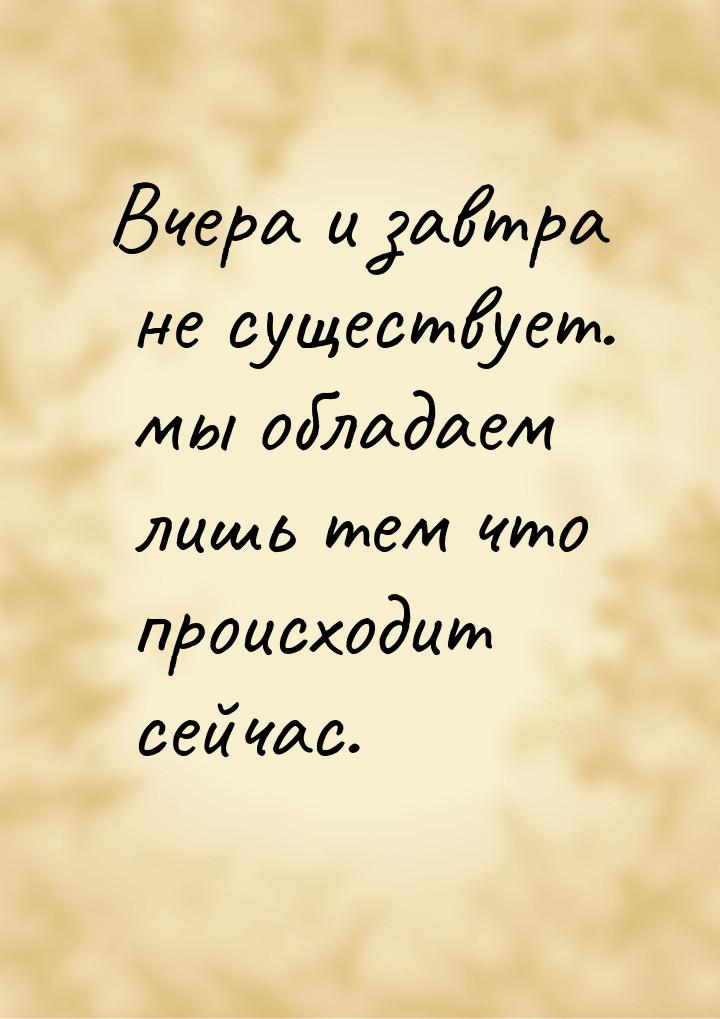 Вчера и завтра не существует. мы обладаем лишь тем что происходит сейчас.