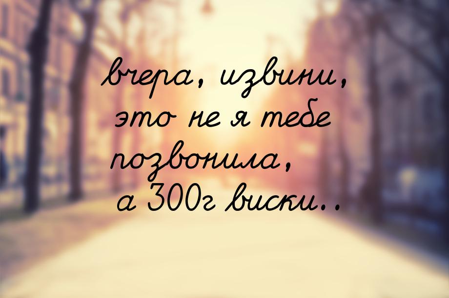 вчера, извини, это не я тебе позвонила, а 300г виски..