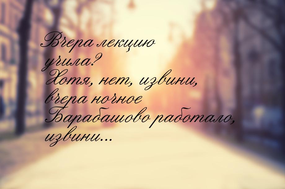 Вчера лекцию учила? Хотя, нет, извини, вчера ночное Барабашово работало, извини...