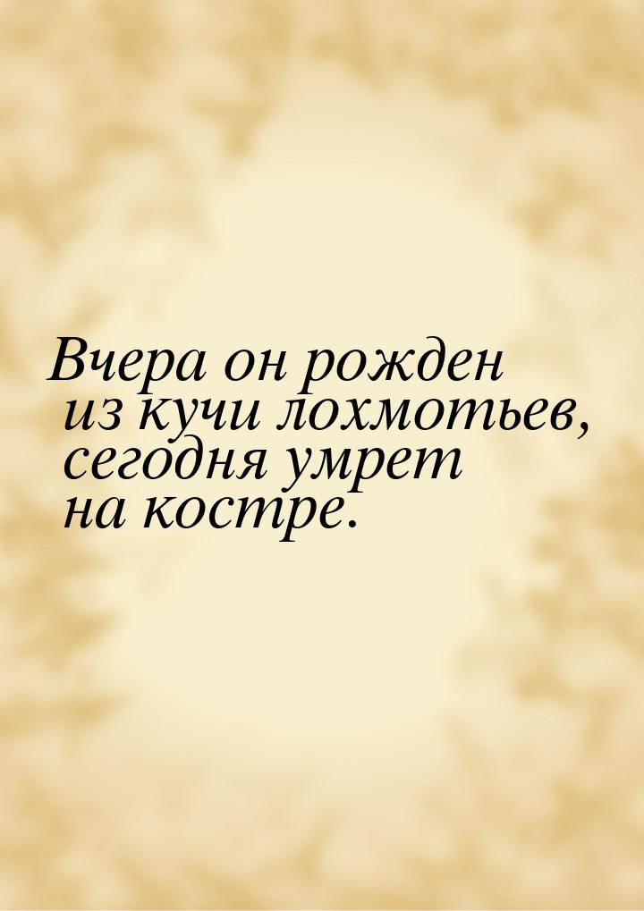 Вчера он рожден из кучи лохмотьев, сегодня умрет на костре.