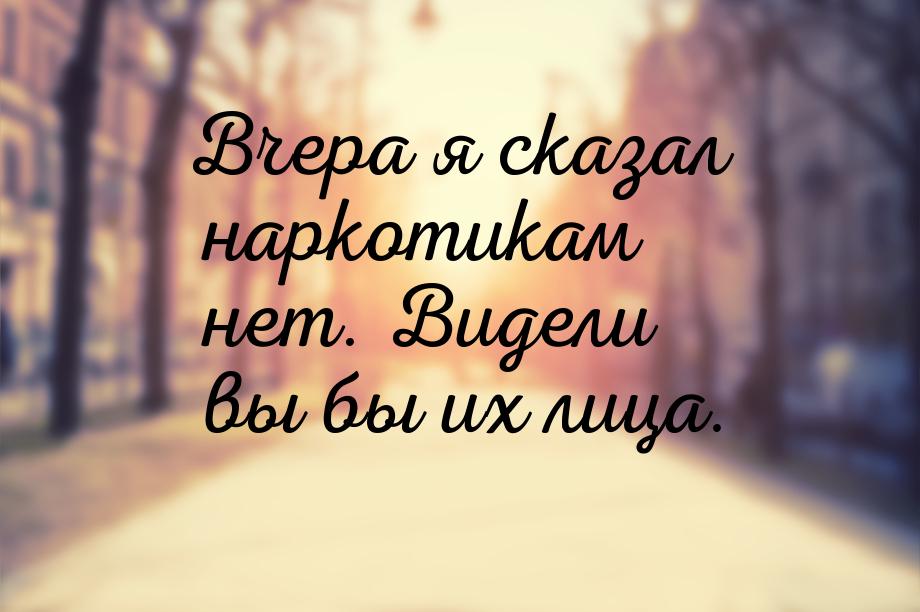 Вчера я сказал наркотикам нет. Видели вы бы их лица.