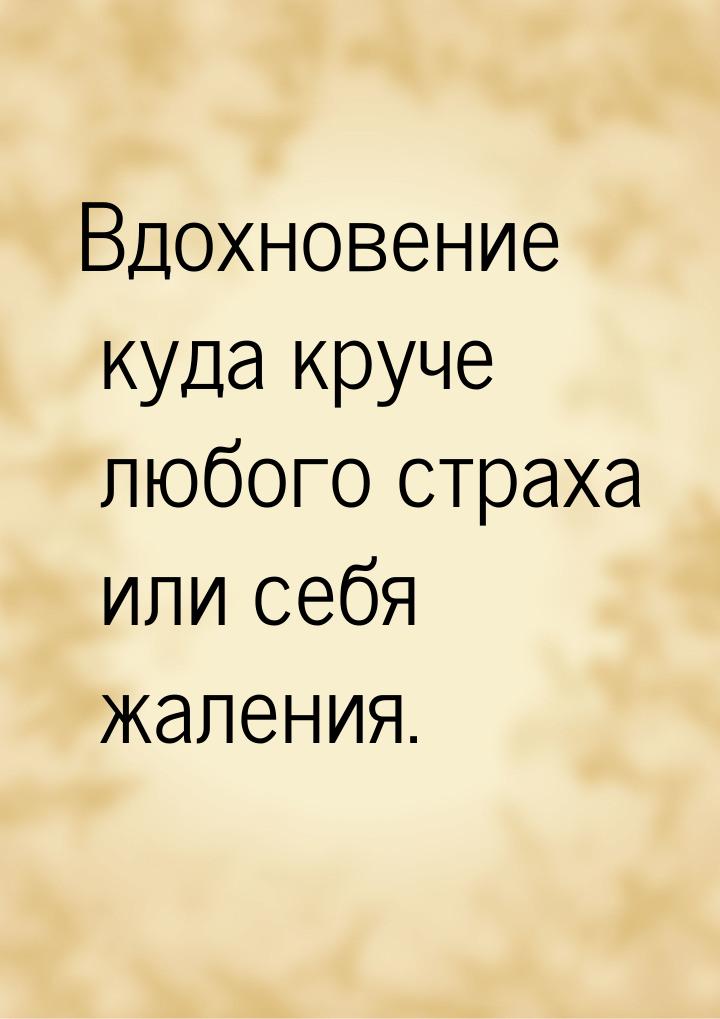 Вдохновение куда круче любого страха или себя жаления.