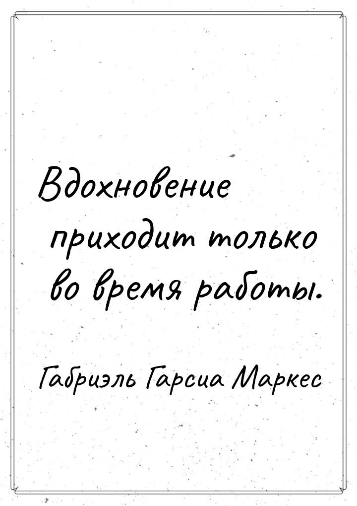 Вдохновение приходит только во время работы.