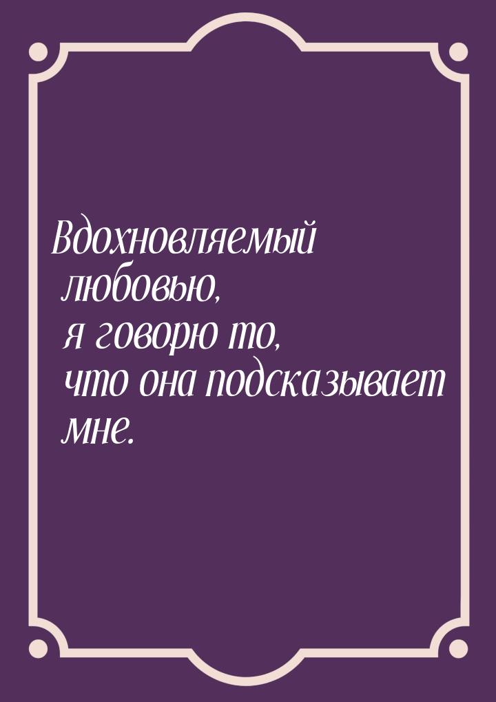 Вдохновляемый любовью, я говорю то, что она подсказывает мне.