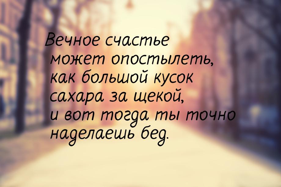 Вечное счастье может опостылеть, как большой кусок сахара за щекой, и вот тогда ты точно н