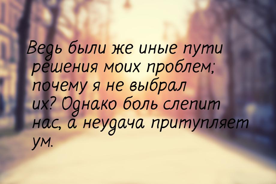 Ведь были же иные пути решения моих проблем; почему я не выбрал их? Однако боль слепит нас