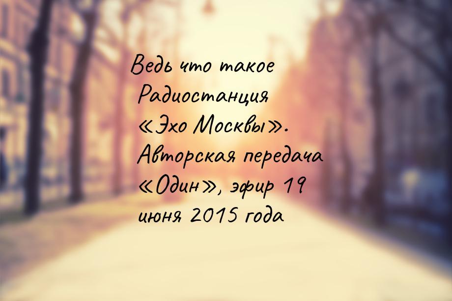 Ведь что такое Радиостанция «Эхо Москвы». Авторская передача «Один», эфир 19 июня 2015 год