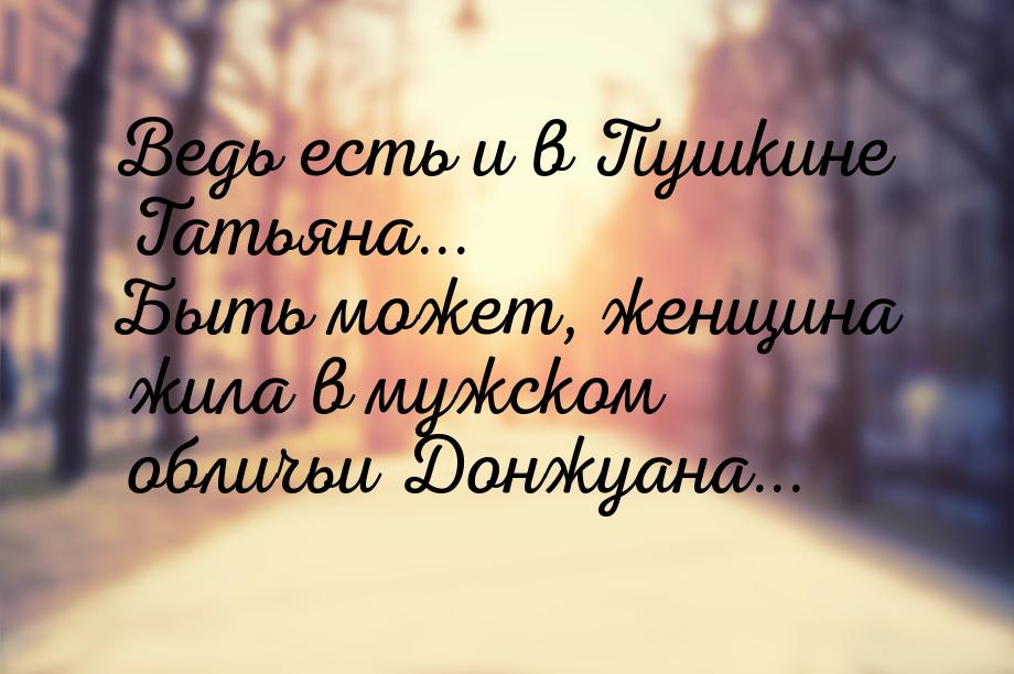 Ведь есть и в Пушкине Татьяна... Быть может, женщина жила в мужском обличьи Донжуана...