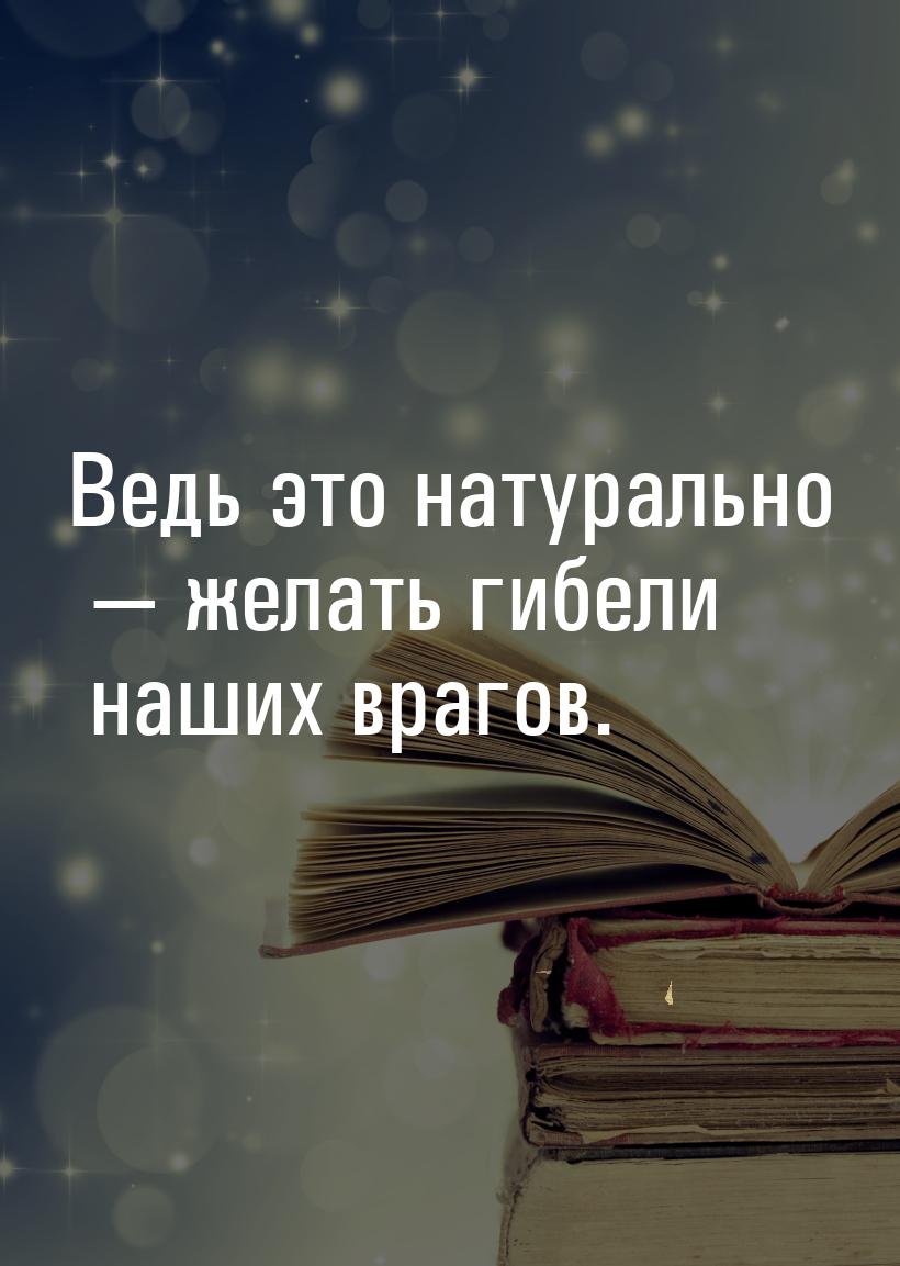 Ведь это натурально — желать гибели наших врагов.