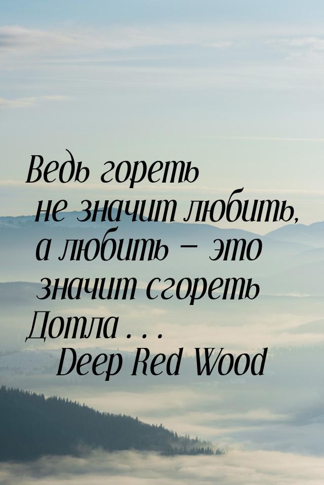 Ведь гореть не значит любить, а любить  это значит сгореть Дотла…