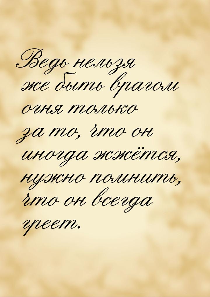 Ведь нельзя же быть врагом огня только за то, что он иногда жжётся, нужно помнить, что он 