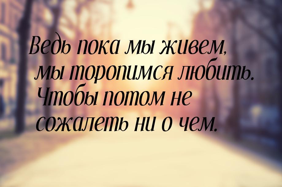 Ведь пока мы живем, мы торопимся любить. Чтобы потом не сожалеть ни о чем.