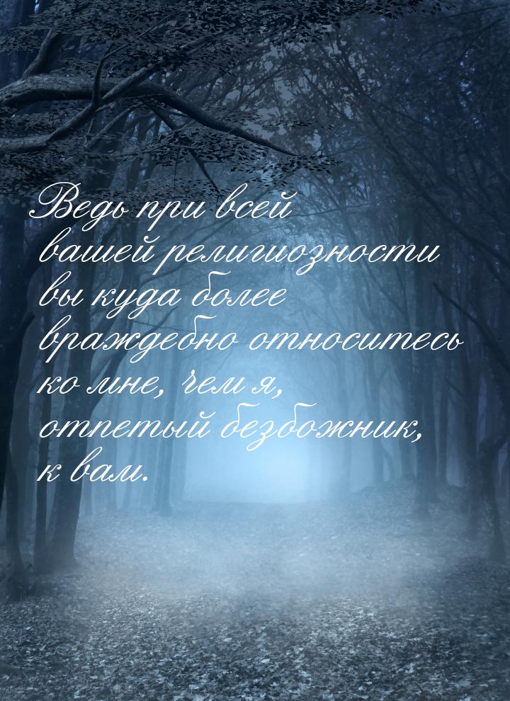 Ведь при всей вашей религиозности вы куда более враждебно относитесь ко мне, чем я, отпеты