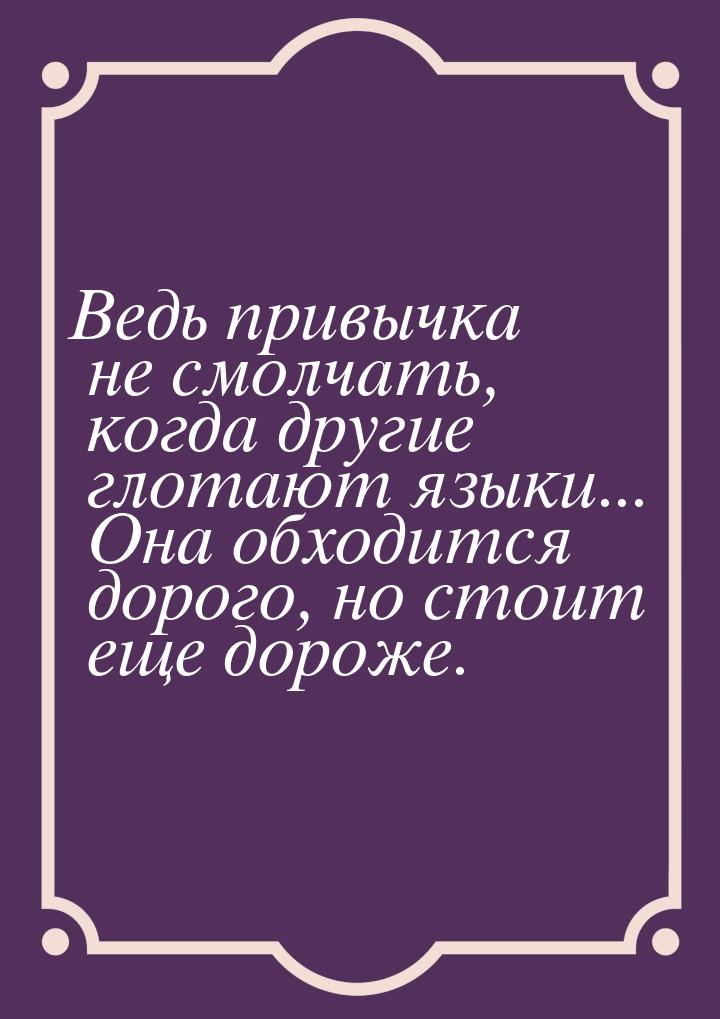 Ведь привычка не смолчать, когда другие глотают языки... Она обходится дорого, но стоит ещ