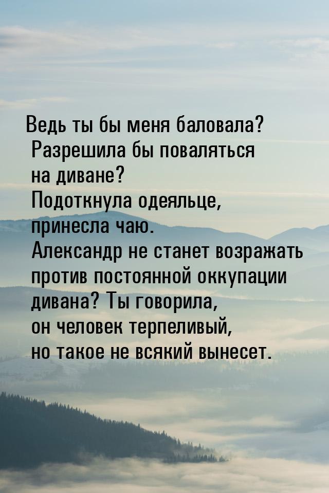 Ведь ты бы меня баловала? Разрешила бы поваляться на диване? Подоткнула одеяльце, принесла