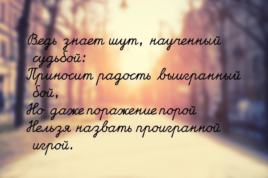 Ведь знает шут, наученный судьбой: Приносит радость выигранный бой, Но даже поражение поро