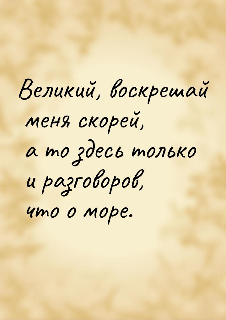 Великий, воскрешай меня скорей, а то здесь только и разговоров, что о море.