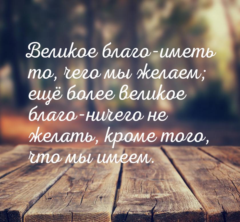 Великое благо-иметь то, чего мы желаем; ещё более великое благо-ничего не желать, кроме то