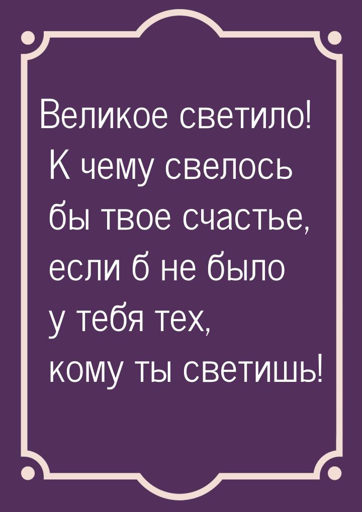 Великое светило! К чему свелось бы твое счастье, если б не было у тебя тех, кому ты светиш