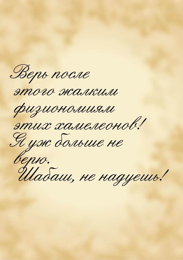 Верь после этого жалким физиономиям этих хамелеонов! Я уж больше не верю. Шабаш, не надуеш