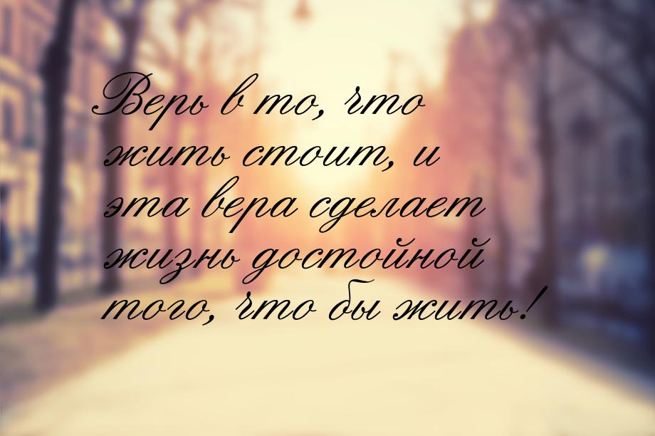 Верь в то, что жить стоит, и эта вера сделает жизнь достойной того, что бы жить!