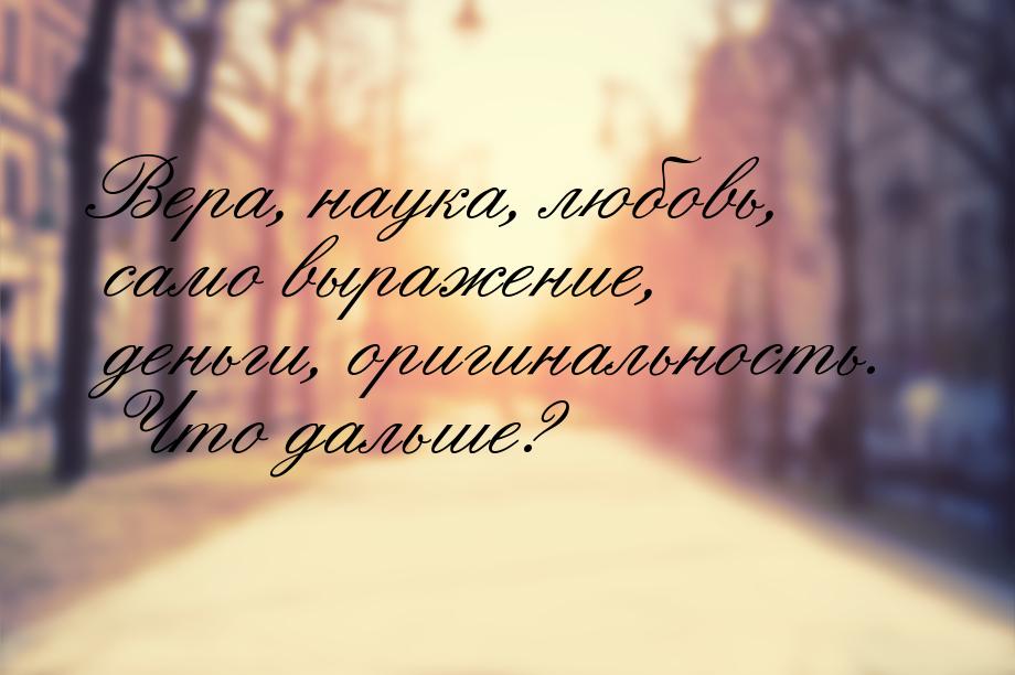 Вера, наука, любовь, само выражение, деньги, оригинальность. Что дальше?