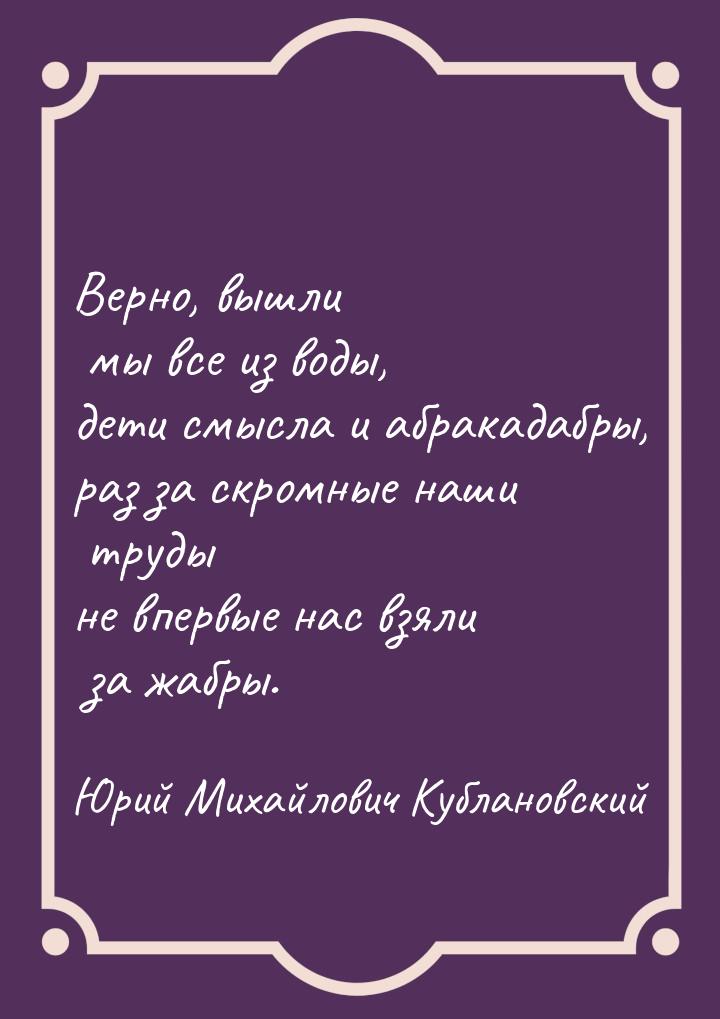 Верно, вышли мы все из воды, дети смысла и абракадабры, раз за скромные наши труды не впер