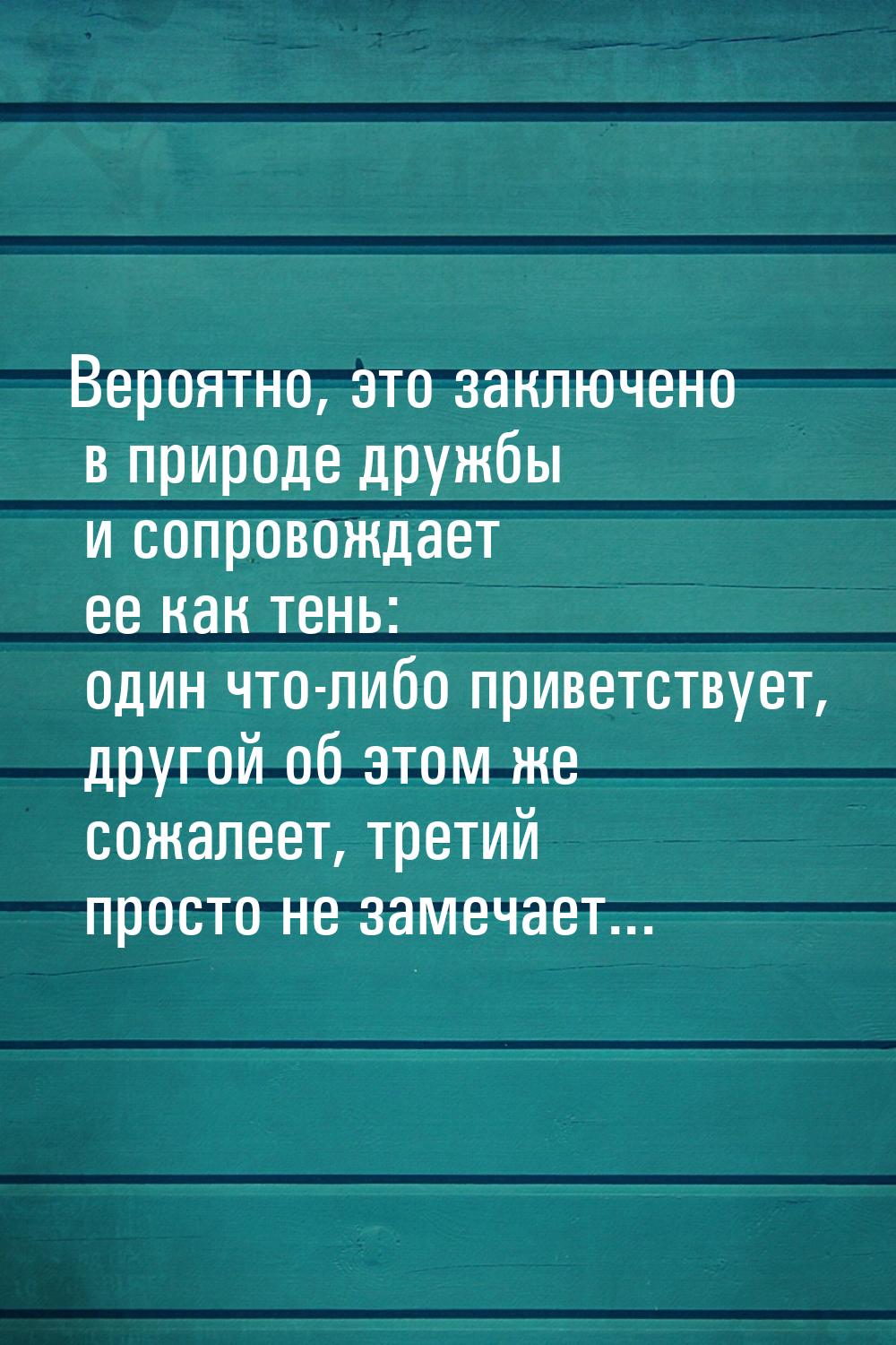 Вероятно, это заключено в природе дружбы и сопровождает ее как тень: один что-либо приветс