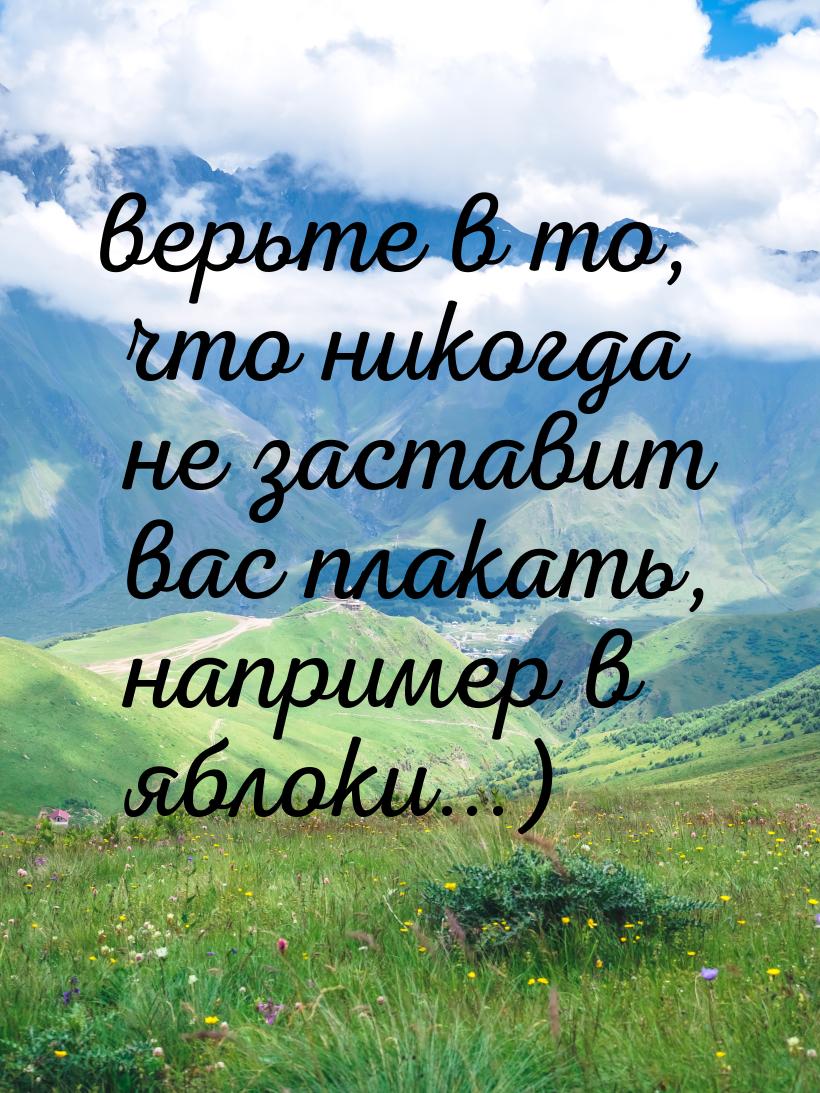 верьте в то, что никогда не заставит вас плакать, например в яблоки...)