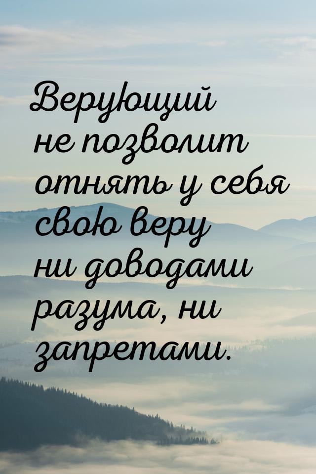 Верующий не позволит отнять у себя свою веру ни доводами разума, ни запретами.