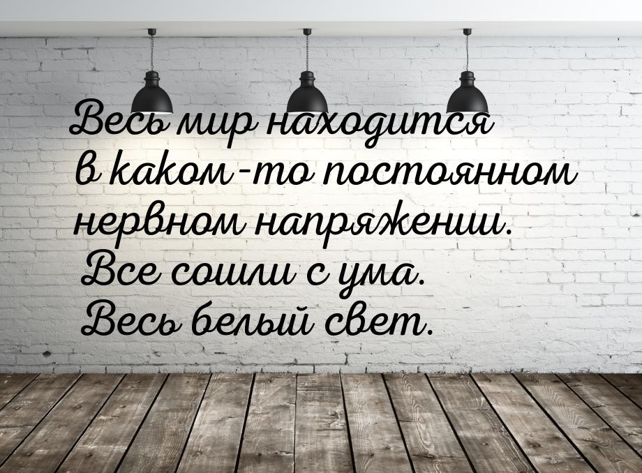 Весь мир находится в каком-то постоянном нервном напряжении. Все сошли с ума. Весь белый с