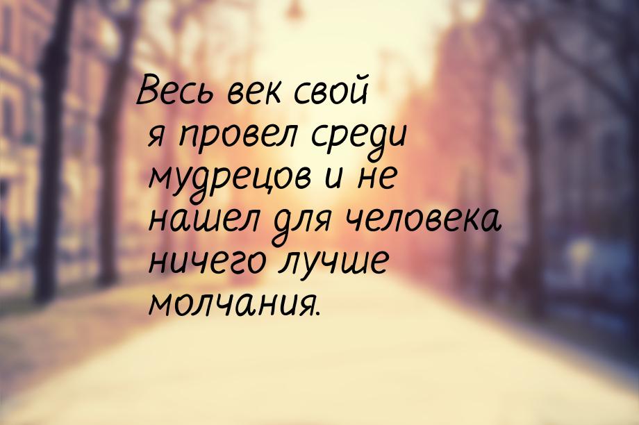 Весь век свой я провел среди мудрецов и не нашел для человека ничего лучше молчания.