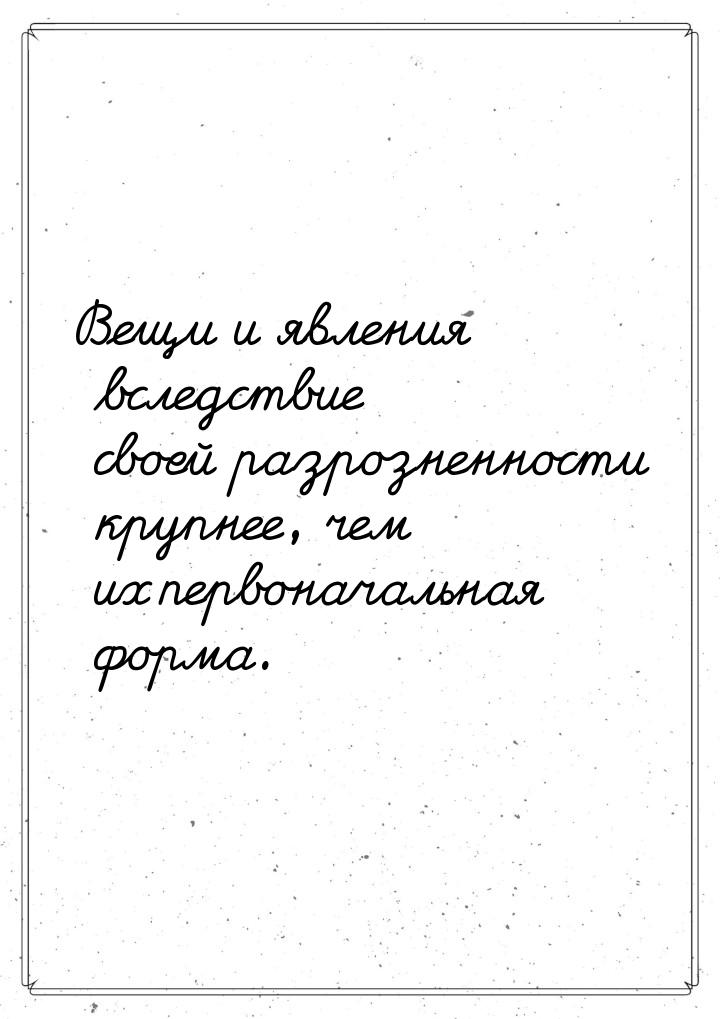 Вещи и явления вследствие своей разрозненности крупнее, чем их первоначальная форма.