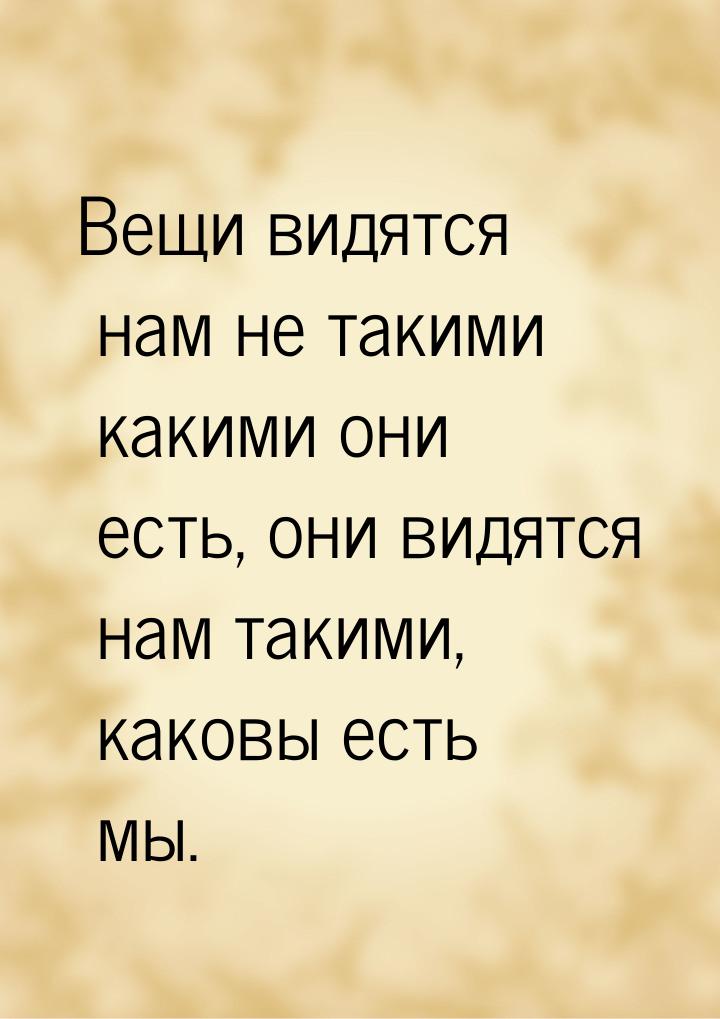 Вещи видятся нам не такими какими они есть, они видятся нам такими, каковы есть мы.