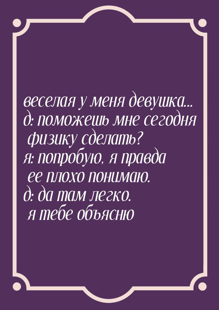 веселая у меня девушка... д: поможешь мне сегодня физику сделать? я: попробую, я правда ее