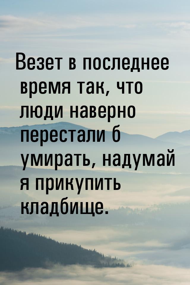 Везет в последнее время так, что люди наверно перестали б умирать, надумай я прикупить кла