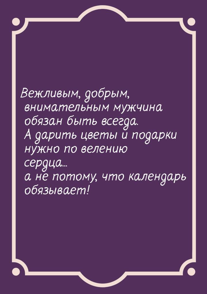 Вежливым, добрым, внимательным мужчина обязан быть всегда. А дарить цветы и подарки нужно 