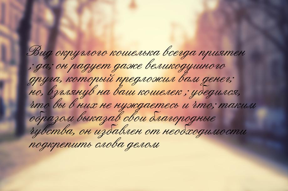 Вид   округлого   кошелька   всегда   приятен ; да; он радует даже великодушного друга, ко