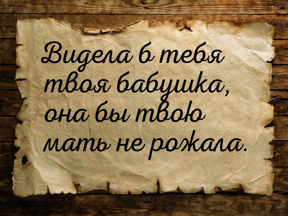 Видела б тебя твоя бабушка, она бы твою мать не рожала.