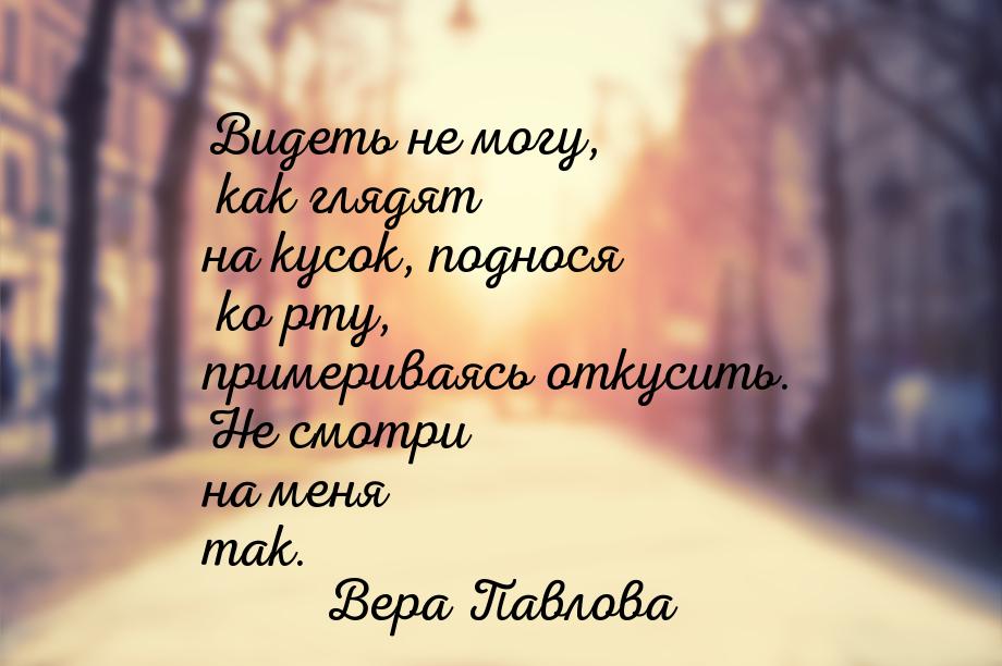 Видеть не могу, как глядят на кусок, поднося ко рту, примериваясь откусить. Не смотри на м