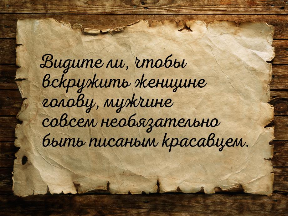 Видите ли, чтобы вскружить женщине голову, мужчине совсем необязательно быть писаным краса