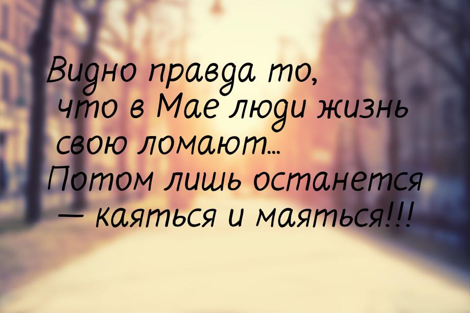 Видно правда то, что в Мае люди жизнь свою ломают... Потом лишь останется  каяться 