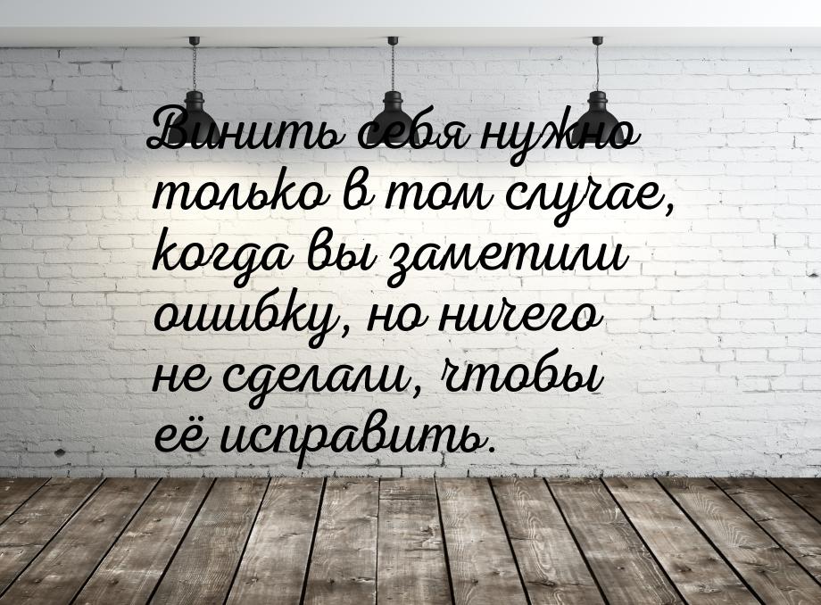 Винить себя нужно только в том случае, когда вы заметили ошибку, но ничего не сделали, что