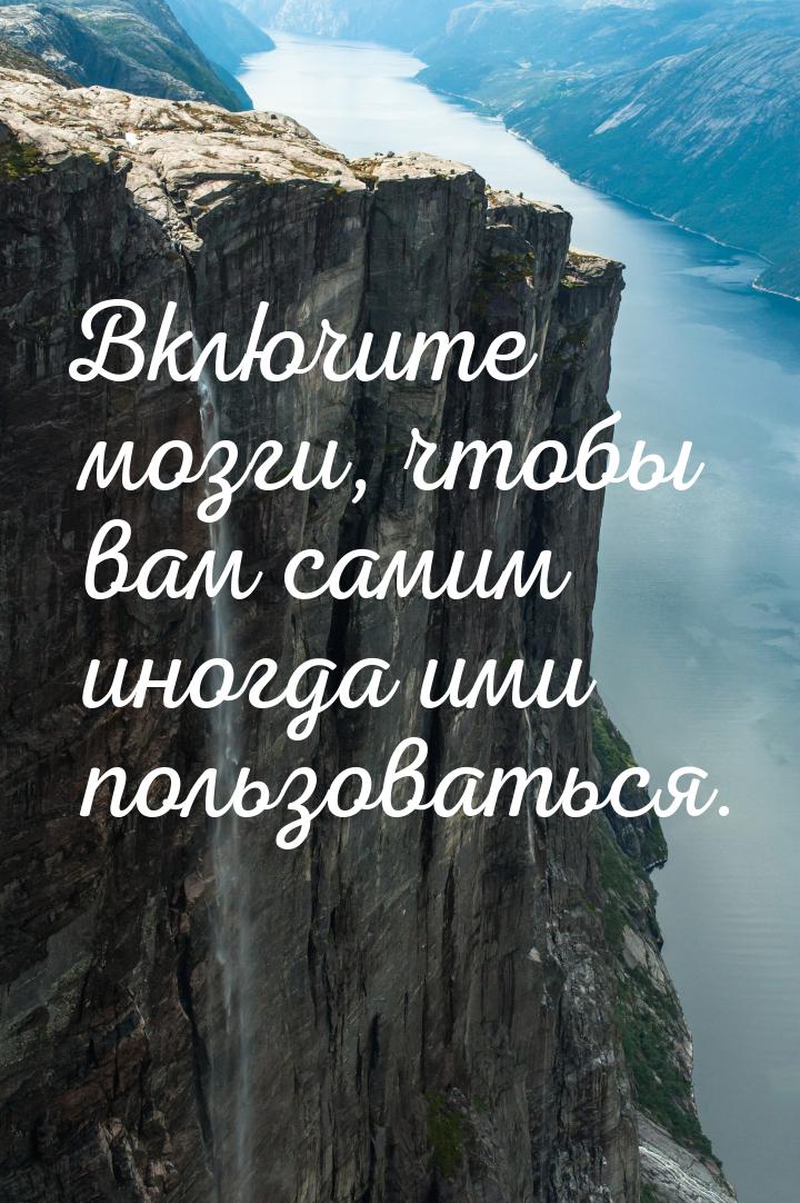 Включите мозги, чтобы вам самим иногда ими пользоваться.