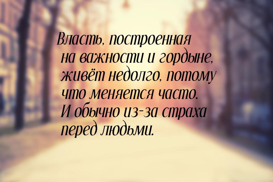 Власть, построенная на важности и гордыне, живёт недолго, потому что меняется часто. И обы