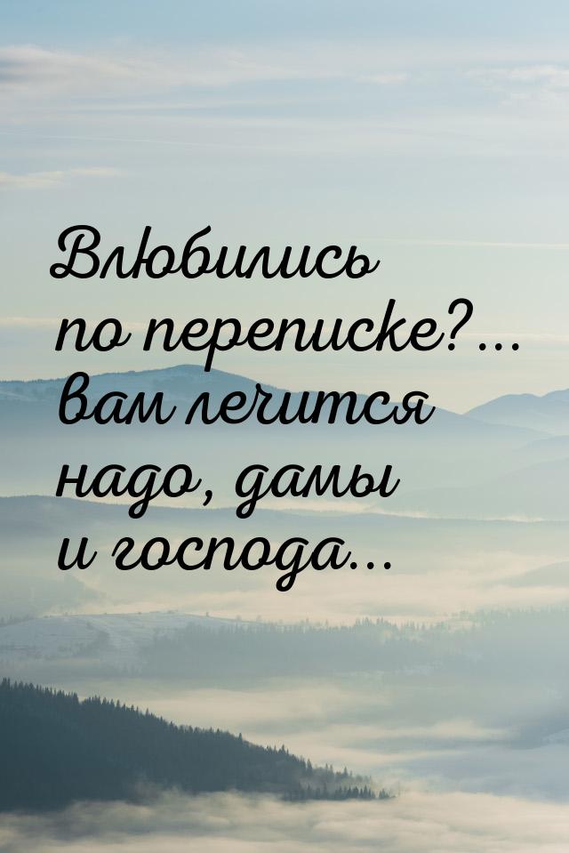 Влюбились по переписке?... вам лечится надо, дамы и господа...