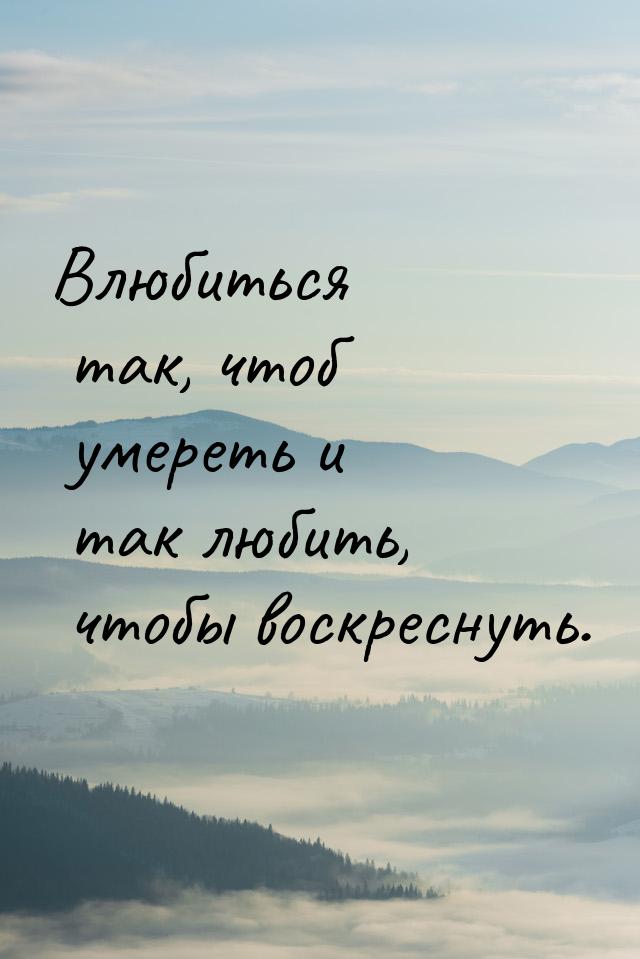 Влюбиться так, чтоб умереть и так любить, чтобы воскреснуть.