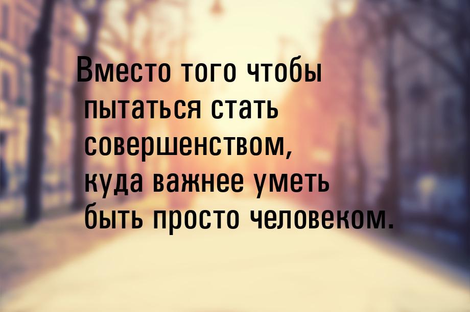 Вместо того чтобы пытаться стать совершенством, куда важнее уметь быть просто человеком.